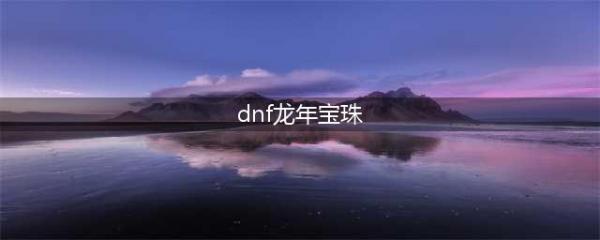 《dnf》2021春节宝珠选择攻略 春节宝珠选择推荐(dnf龙年宝珠)