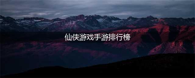2022仙侠游戏排行榜前十有哪些 好玩的仙侠手游推荐(仙侠游戏手游排行榜)