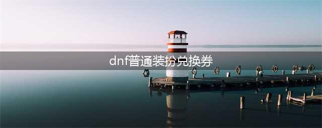 DNF普通装扮兑换券怎么用-普通装扮兑换券使用方法(dnf普通装扮兑换券)