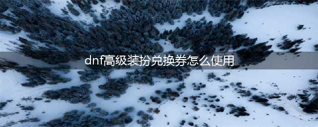 DNF高级装扮兑换券怎么用 DNF高级装扮兑换券使用方法