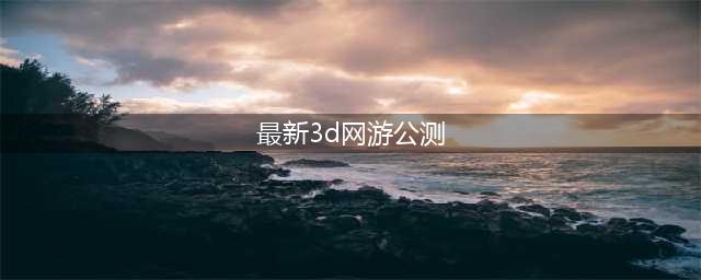 最新网络游戏公测排行榜前十名2022 比较不错的网络游戏合集(最新3d网游公测)