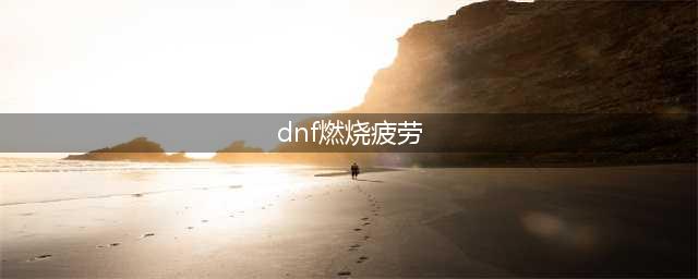 dnf燃烧疲劳值如何开启(dnf燃烧疲劳)