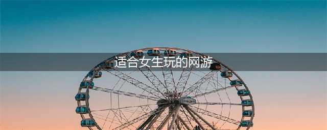 好玩的网游推荐一下2021女生游戏 适合女生玩的网游有哪些(适合女生玩的网游)
