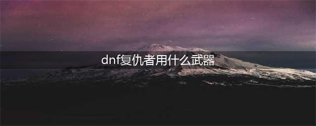 《DNF》100复仇者毕业武器带什么好 复仇者毕业武器搭配推荐(dnf复仇者用什么武器)
