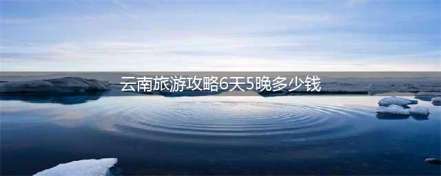 去云南旅游6天5晚需要多少钱，去云南六天五晚花费费用（2024年最新报团攻略）(云南旅游攻略6天5晚多少钱)