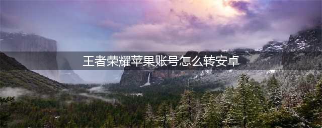 王者荣耀苹果账号怎么转安卓免费 苹果账号怎么转安卓步骤