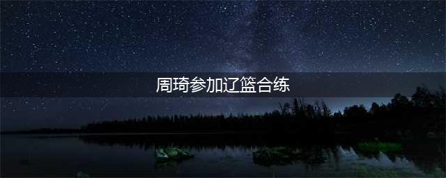 曝周琦已全程参加辽篮合练 ，与球队同吃同住(周琦参加辽篮合练)