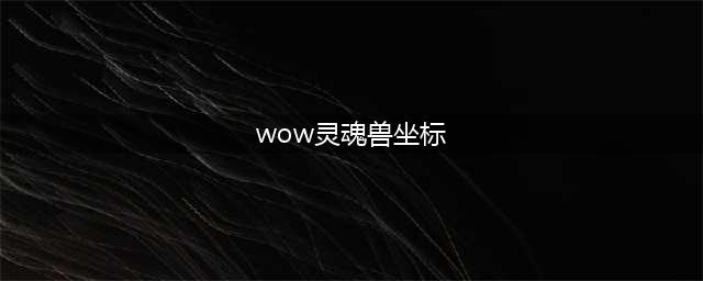 wow7.0灵魂兽在哪 魔兽世界灵魂兽坐标位置大全(wow灵魂兽坐标)