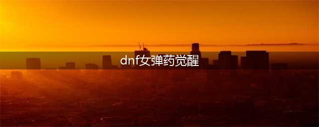 《DNF》女弹药三觉强度怎么样 女弹药三觉强度详解(dnf女弹药觉醒)