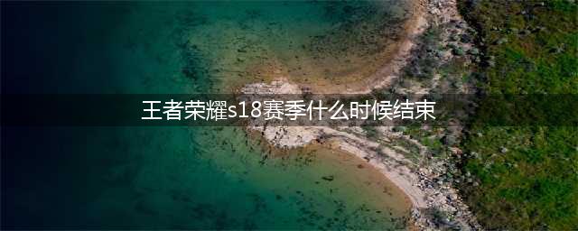 《王者荣耀》S18赛季什么时候结束 S18赛季结束时间介绍(王者荣耀s18赛季什么时候结束)