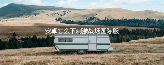 刺激战场国际服安装包在哪下载 最简单教程分享(安卓怎么下刺激战场国际服)