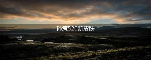 王者荣耀孙策520皮肤什么时候返场 王者荣耀孙策520皮肤返场2023年