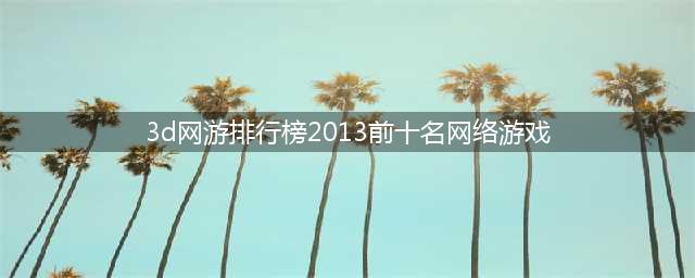3d网络游戏排行榜前十名2021 3d网游有哪些(3d网游排行榜2013前十名网络游戏)
