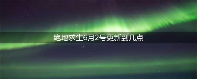 《绝地求生》6月2号更新结束时间一览 6月2号更新几点结束(绝地求生6月2号更新到几点)