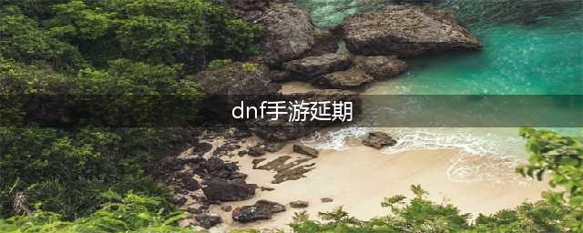 dnf手游要延期多久上线 地下城与勇士手游最新公测时间