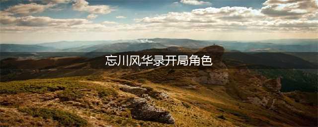 《忘川风华录》开局角色怎么选择 开局角色选择推荐(忘川风华录开局角色)