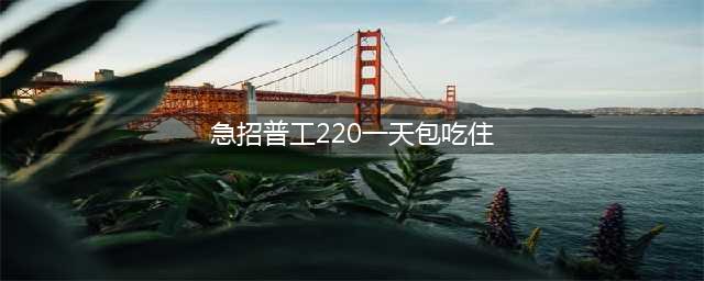 昆明工厂招工包吃住 招聘操作工220一天包吃住(急招普工220一天包吃住)