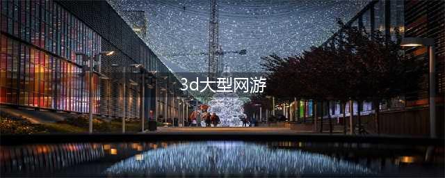 2020年最新3d大型网络游戏有哪些 好玩的3D网游推荐(3d大型网游)