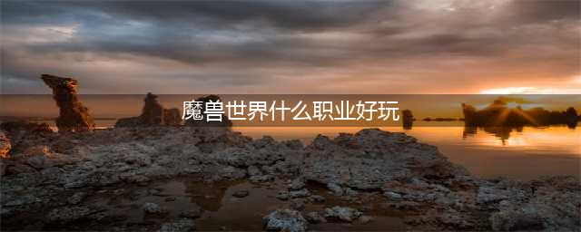 魔兽世界最好玩的职业是哪个-十大职业最强种族搭配
