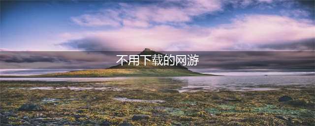 不用下载就能玩的游戏大全免费下载2021 不用下载就能玩的游戏推荐(不用下载的网游)