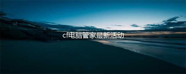 《CF》电脑管家6月版本活动官网地址(cf电脑管家最新活动)
