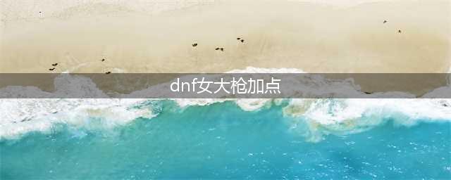 地下城与勇士手游女大枪加点攻略 女大枪加点方法分享