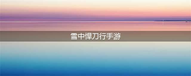 《雪中悍刀行》手游上线时间一览(雪中悍刀行手游)